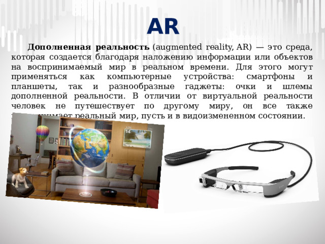 AR  Дополненная реальность  (augmented reality, AR) — это среда, которая создается благодаря наложению информации или объектов на воспринимаемый мир в реальном времени. Для этого могут применяться как компьютерные устройства: смартфоны и планшеты, так и разнообразные гаджеты: очки и шлемы дополненной реальности. В отличии от виртуальной реальности человек не путешествует по другому миру, он все также воспринимает реальный мир, пусть и в видоизмененном состоянии.