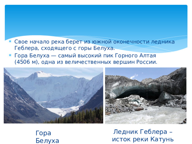 Свое начало река берет из южной оконечности ледника Геблера, сходящего с горы Белуха. Гора Белуха — самый высокий пик Горного Алтая (4506 м), одна из величественных вершин России.