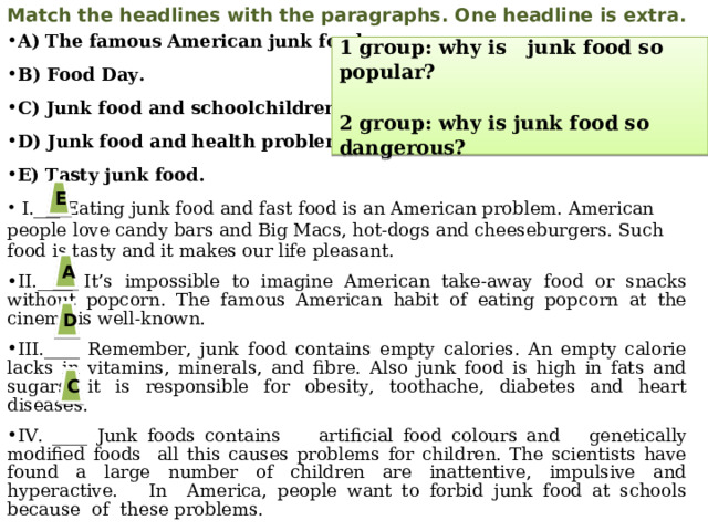 Match the headlines with the paragraphs. One headline is extra. A) The famous American junk food. B) Food Day. C) Junk food and schoolchildren. D) Junk food and health problems. E) Tasty junk food.   I.___ Eating junk food and fast food is an American problem. American people love candy bars and Big Macs, hot-dogs and cheeseburgers. Such food is tasty and it makes our life pleasant. II.____ It’s impossible to imagine American take-away food or snacks without popcorn. The famous American habit of eating popcorn at the cinema is well-known. III.____ Remember, junk food contains empty calories. An empty calorie lacks in vitamins, minerals, and fibre. Also junk food is high in fats and sugars, it is responsible for obesity, toothache, diabetes and heart diseases. IV. ____ Junk foods contains artificial food colours and  genetically modified foods all this causes problems for children. The scientists have found a large number of children are inattentive, impulsive and hyperactive. In America, people want to forbid junk food at schools because of these problems.  1 group: why is junk food so popular?  2 group: why is junk food so dangerous? E A D C
