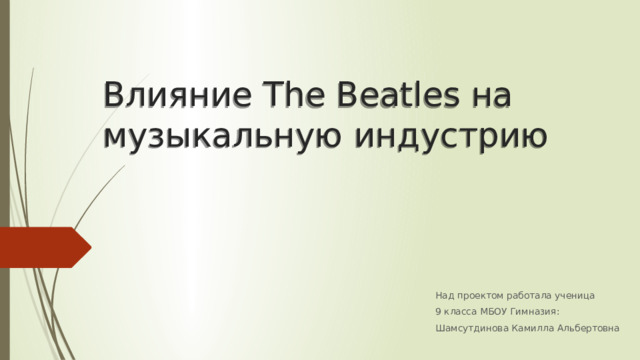 Влияние The Beatles на музыкальную индустрию Над проектом работала ученица 9 класса МБОУ Гимназия: Шамсутдинова Камилла Альбертовна