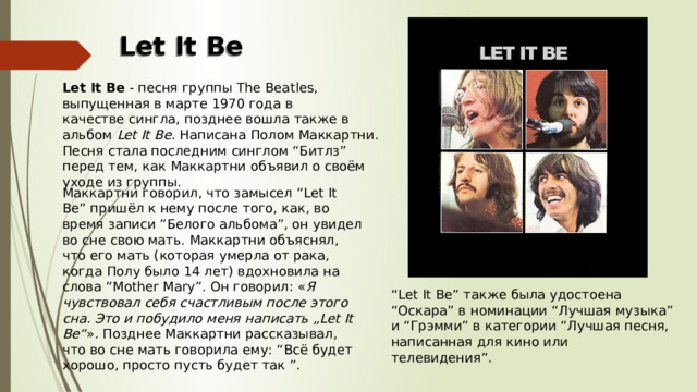 Let It Be Let It Be  - песня группы The Beatles, выпущенная в марте 1970 года в качестве сингла, позднее вошла также в альбом  Let It Be . Написана Полом Маккартни. Песня стала последним синглом “Битлз” перед тем, как Маккартни объявил о своём уходе из группы. Маккартни говорил, что замысел “Let It Be” пришёл к нему после того, как, во время записи ”Белого альбома”, он увидел во сне свою мать. Маккартни объяснял, что его мать (которая умерла от рака, когда Полу было 14 лет) вдохновила на слова “Mother Mary”. Он говорил: « Я чувствовал себя счастливым после этого сна. Это и побудило меня написать „Let It Be“ » . Позднее Маккартни рассказывал, что во сне мать говорила ему: “Всё будет хорошо, просто пусть будет так ”. “ Let It Be” также была удостоена “Оскара” в номинации “Лучшая музыка” и “Грэмми” в категории “Лучшая песня, написанная для кино или телевидения”.