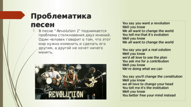Проблематика песен You say you want a revolution  Well you know  We all want to change the world  You tell me that it's evolution  Well you know  We all want to change the world   You say you got a real solution  Well you know  we'd all love to see the plan  You ask me for a contribution  Well you know  We're doing what we can   You say you'll change the constitution  Well you know  we all love to change your head  You tell me it's the institution  Well you know  You better free your mind instead