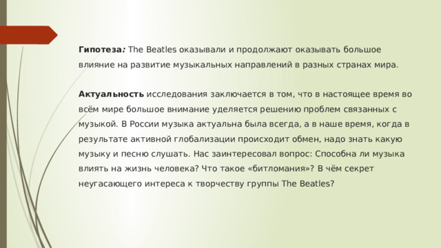 Гипотеза : The Beatles оказывали и продолжают оказывать большое влияние на развитие музыкальных направлений в разных странах мира.   Актуальность исследования заключается в том, что в настоящее время во всём мире большое внимание уделяется решению проблем связанных с музыкой. В России музыка актуальна была всегда, а в наше время, когда в результате активной глобализации происходит обмен, надо знать какую музыку и песню слушать. Нас заинтересовал вопрос: Способна ли музыка влиять на жизнь человека? Что такое «битломания»? В чём секрет неугасающего интереса к творчеству группы The Beatles? 