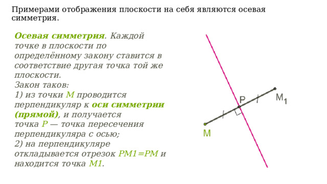Осевая симметрия . Каждой точке в плоскости по определённому закону ставится в соответствие другая точка той же плоскости. Закон таков:  1) из точки  M  проводится перпендикуляр к  оси симметрии (прямой) , и получается точка  P  — точка пересечения перпендикуляра с осью; 2) на перпендикуляре откладывается отрезок  PM 1= PM  и находится точка  M 1 . Примерами отображения плоскости на себя являются осевая симметрия.