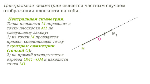   Центральная симметрия .  Точка плоскости  M  переходит в точку плоскости  M 1  по следующему закону:  1) из точки  M  проводится прямая, соединяющая точку с  центром симметрии (точкой  O ) ; 2) на прямой откладывается отрезок  OM 1= OM  и находится точка  M 1 . Центральная симметрия является частным случаем отображения плоскости на себя.
