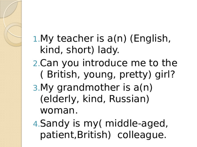 My teacher is a(n) (English, kind, short) lady. Can you introduce me to the ( British, young, pretty) girl? My grandmother is a(n) (elderly, kind, Russian) woman. Sandy is my( middle-aged, patient,British) colleague.