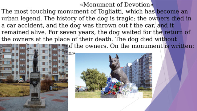 «Monument of Devotion»  The most touching monument of Togliatti, which has become an urban legend. The history of the dog is tragic: the owners died in a car accident, and the dog was thrown out f the car, and it remained alive. For seven years, the dog waited for the return of the owners at the place of their death. The dog died without waiting for the return of the owners. On the monument is written: «Monument of Devotion».