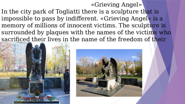 «Grieving Angel»  In the city park of Togliatti there is a sculpture that is impossible to pass by indifferent. «Grieving Angel» is a memory of millions of innocent victims. The sculpture is surrounded by plaques with the names of the victims who sacrificed their lives in the name of the freedom of their native edges.