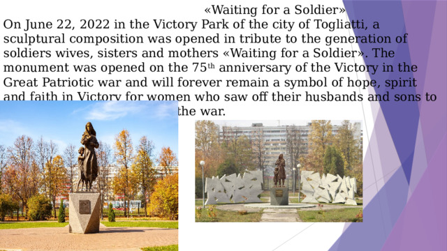 «Waiting for a Soldier»  On June 22, 2022 in the Victory Park of the city of Togliatti, a sculptural composition was opened in tribute to the generation of soldiers wives, sisters and mothers «Waiting for a Soldier». The monument was opened on the 75 th anniversary of the Victory in the Great Patriotic war and will forever remain a symbol of hope, spirit and faith in Victory for women who saw off their husbands and sons to the front in the first days of the war.