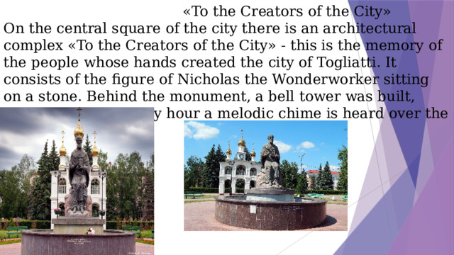 «To the Creators of the City»  On the central square of the city there is an architectural complex «To the Creators of the City» - this is the memory of the people whose hands created the city of Togliatti. It consists of the figure of Nicholas the Wonderworker sitting on a stone. Behind the monument, a bell tower was built, thanks to which every hour a melodic chime is heard over the square.