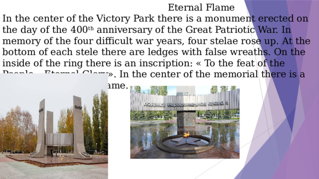 Eternal Flame  In the center of the Victory Park there is a monument erected on the day of the 400 th anniversary of the Great Patriotic War. In memory of the four difficult war years, four stelae rose up. At the bottom of each stele there are ledges with false wreaths. On the inside of the ring there is an inscription: « To the feat of the People – Eternal Glory». In the center of the memorial there is a star for the Eternal Flame.
