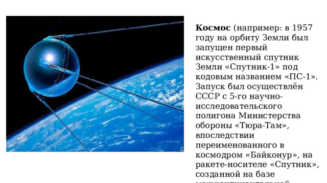Космос  (например: в 1957 году на орбиту Земли был запущен первый искусственный спутник Земли «Спутник-1» под кодовым названием «ПС-1». Запуск был осуществлён СССР с 5-го научно-исследовательского полигона Министерства обороны «Тюра-Там», впоследствии переименованного в космодром «Байконур», на ракете-носителе «Спутник», созданной на базе межконтинентальной баллистической ракеты «Р-7»