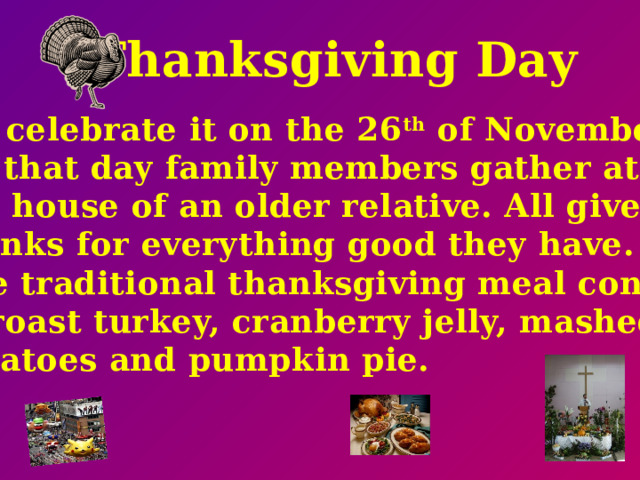 Thanksgiving Day We celebrate it on the 26 th of November. On that day family members gather at the house of an older relative. All give thanks for everything good they have. The traditional thanksgiving meal consist of roast turkey, cranberry jelly, mashed potatoes and pumpkin pie.