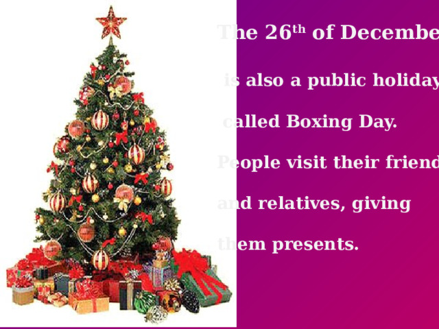 The 26 th of December   is also a public holiday,   called Boxing Day.  People visit their friends  and relatives, giving  them presents.