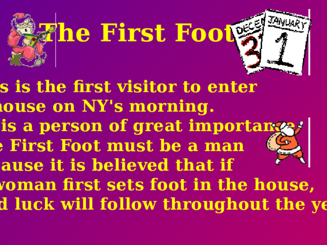 The First Foot.  This is the first visitor to enter  a house on NY's morning. He is a person of great importance. The First Foot must be a man because it is believed that if  a woman first sets foot in the house,  bad luck will follow throughout the year.