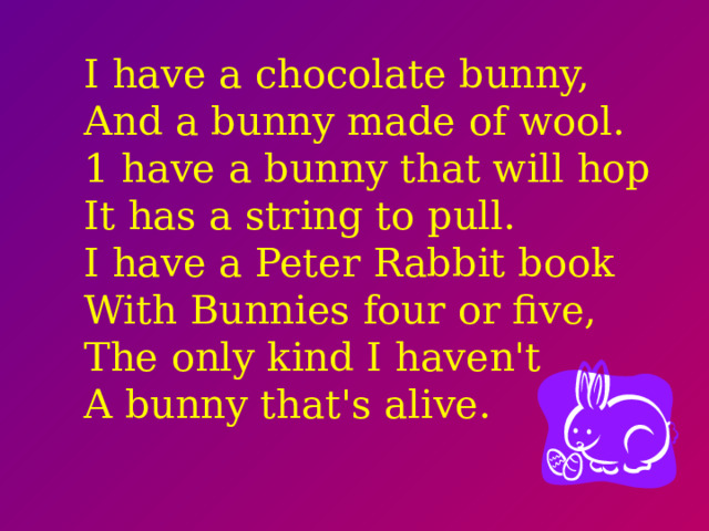 I have a chocolate bunny,  And a bunny made of wool.  1 have a bunny that will hop  It has a string to pull.  I have a Peter Rabbit book  With Bunnies four or five,  The only kind I haven't  A bunny that's alive.