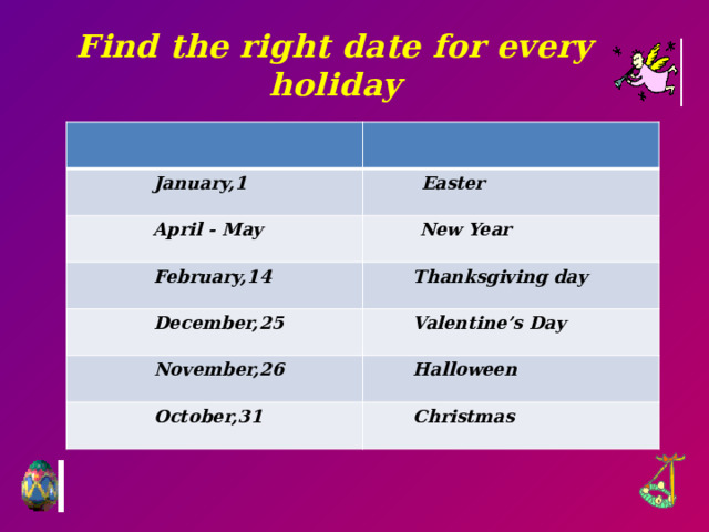 Find the right date for every holiday  January,1  Easter  April - May  New Year  February,14  Thanksgiving day  December,25  Valentine’s Day  November,26  Halloween  October,31  Christmas