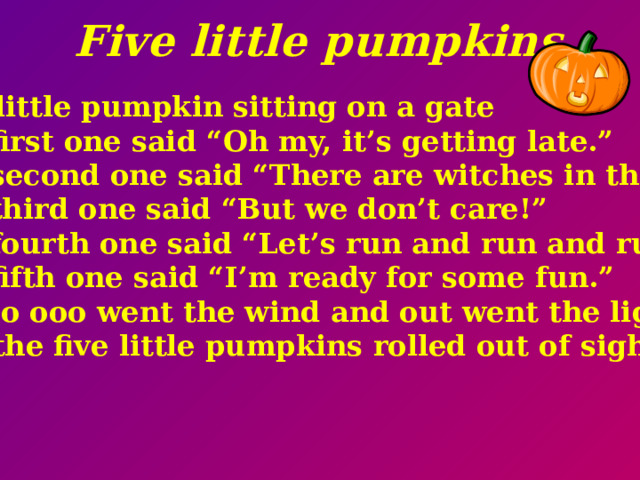 Five little pumpkins Five little pumpkin sitting on a gate The first one said “Oh my, it’s getting late.” The second one said “There are witches in the air.” The third one said “But we don’t care!” The fourth one said “Let’s run and run and run!” The fifth one said “I’m ready for some fun.” Ooooo ooo went the wind and out went the light And the five little pumpkins rolled out of sight.