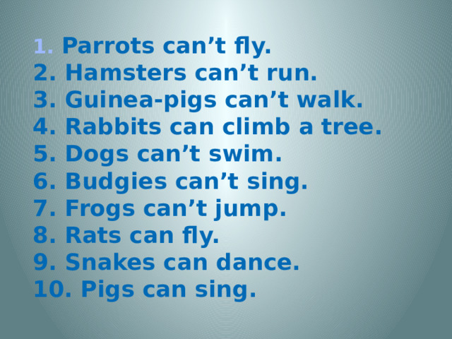 1. Parrots can’t fly. 2. Hamsters can’t run. 3. Guinea-pigs can’t walk. 4. Rabbits can climb a tree. 5. Dogs can’t swim. 6. Budgies can’t sing. 7. Frogs can’t jump. 8. Rats can fly. 9. Snakes can dance. 10. Pigs can sing.