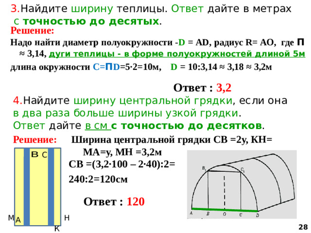 3. Найдите ширину теплицы. Ответ дайте в метрах  с точностью до десятых . Решение: Надо найти диаметр полуокружности - D = АD, радиус R= АО, где П ≈ 3,14, дуги теплицы - в форме полуокружностей  длиной 5м длина окружности С= П D =5∙2=10м, D = 10:3,14 ≈ 3,18 ≈ 3,2м   Ответ : 3,2 4. Найдите ширину  центральной грядки , если она в два раза больше ширины узкой грядки . Ответ дайте в см с точностью до десятков . Решение: Ширина центральной грядки СВ =2у, КН= МА=у, МН =3,2м СВ =(3,2∙100 – 2∙40):2= 240:2=120см   Ответ : 120