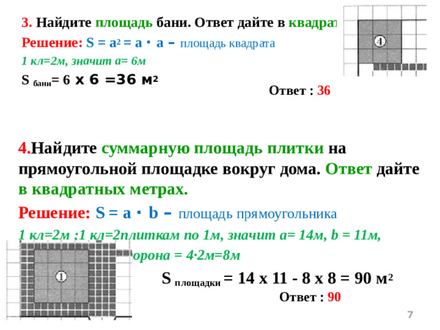 3. Найдите площадь бани. Ответ дайте в квадратных метрах. Решение: S = a 2 = a ∙ а – площадь квадрата 1 кл=2м, значит а= 6м S бани = 6 х 6 =36 м 2 Ответ : 36 4. Найдите суммарную площадь плитки на прямоугольной площадке вокруг дома. Ответ дайте в квадратных метрах. Решение: S = a ∙ b – площадь прямоугольника 1 кл=2м ;1 кл=2плиткам по 1м, значит а= 14м, b = 11м, дом –квадрат, сторона = 4∙2м=8м  S площадки = 14 х 11 - 8 х 8 = 90 м 2  Ответ : 90