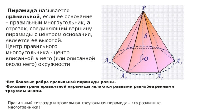 Пирамида называется п равильной , если ее основание – правильный многоугольник, а отрезок, соединяющий вершину пирамиды с центром основания, является ее высотой.  Центр правильного многоугольника  центр вписанной в него (или описанной около него) окружности Все боковые ребра правильной пирамиды равны. Боковые грани правильной пирамиды являются равными равнобедренными треугольниками. Правильный тетраэдр и правильная треугольная пирамида – это различные многогранники!