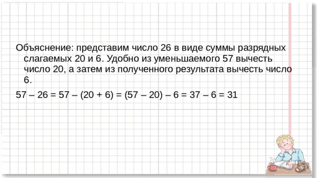 Объяснение: представим число 26 в виде суммы разрядных слагаемых 20 и 6. Удобно из уменьшаемого 57 вычесть число 20, а затем из полученного результата вычесть число 6. 57 – 26 = 57 – (20 + 6) = (57 – 20) – 6 = 37 – 6 = 31