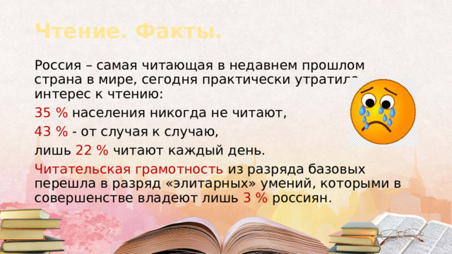 Чтение. Факты. Россия – самая читающая в недавнем прошлом страна в мире, сегодня практически утратила интерес к чтению: 35 % населения никогда не читают, 43 % - от случая к случаю, лишь 22 % читают каждый день. Читательская грамотность из разряда базовых перешла в разряд «элитарных» умений, которыми в совершенстве владеют лишь 3 % россиян.