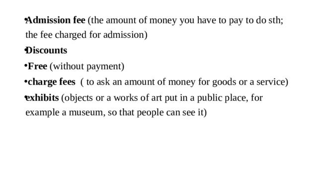 Admission fee (the amount of money you have to pay to do sth; the fee charged for admission) Discounts  Free (without payment)  charge fees ( to ask an amount of money for goods or a service) exhibits (objects or a works of art put in a public place, for example a museum, so that people can see it)