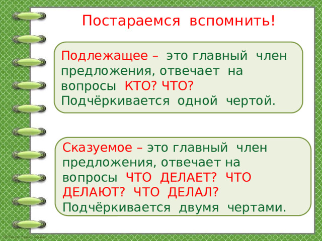 Постараемся вспомнить! Подлежащее – это главный член предложения, отвечает на вопросы КТО? ЧТО? Подчёркивается одной чертой. Сказуемое – это главный член предложения, отвечает на вопросы ЧТО ДЕЛАЕТ? ЧТО ДЕЛАЮТ? ЧТО ДЕЛАЛ? Подчёркивается двумя чертами.