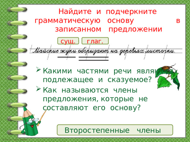 Найдите и подчеркните грамматическую основу в записанном предложении сущ. глаг. Какими частями речи являются подлежащее и сказуемое? Как называются члены предложения, которые не составляют его основу? Второстепенные члены