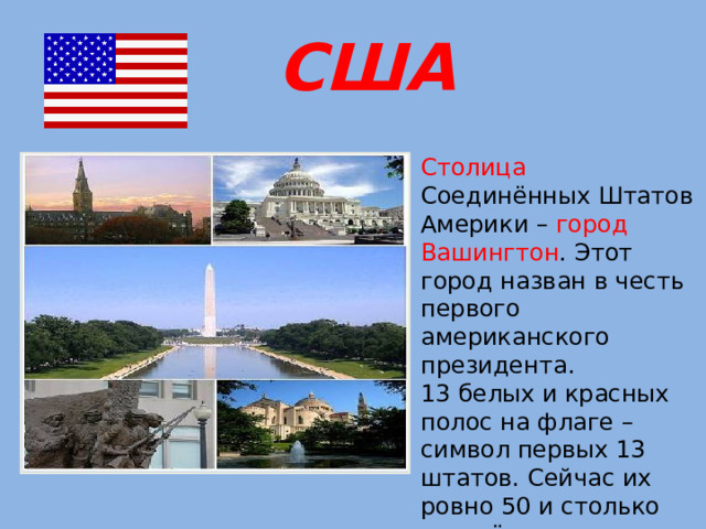 США Столица Соединённых Штатов Америки – город Вашингтон . Этот город назван в честь первого американского президента. 13 белых и красных полос на флаге – символ первых 13 штатов. Сейчас их ровно 50 и столько же звёздочек в углу флага.