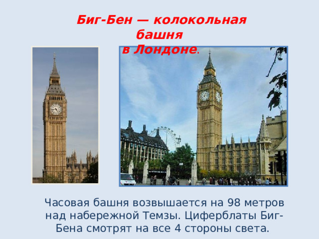 Биг-Бен — колокольная башня  в Лондоне . Часовая башня возвышается на 98 метров над набережной Темзы. Циферблаты Биг-Бена смотрят на все 4 стороны света.