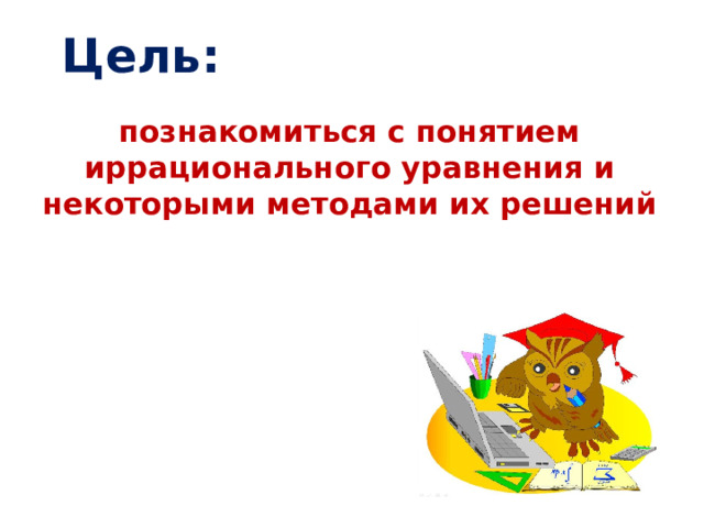 Цель: познакомиться с понятием иррационального уравнения и некоторыми методами их решений