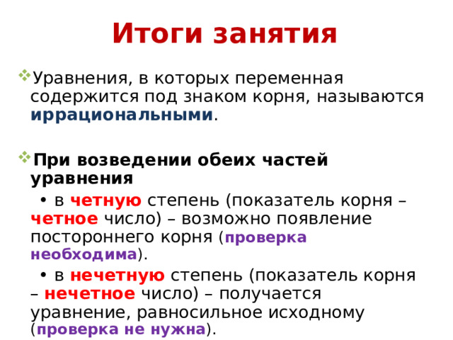 Итоги занятия Уравнения, в которых переменная содержится под знаком корня, называются иррациональными . При возведении обеих частей уравнения • в четную степень (показатель корня – четное число) – возможно появление постороннего корня ( проверка необходима ). • в нечетную степень (показатель корня – нечетное число) – получается уравнение, равносильное исходному ( проверка не нужна ).