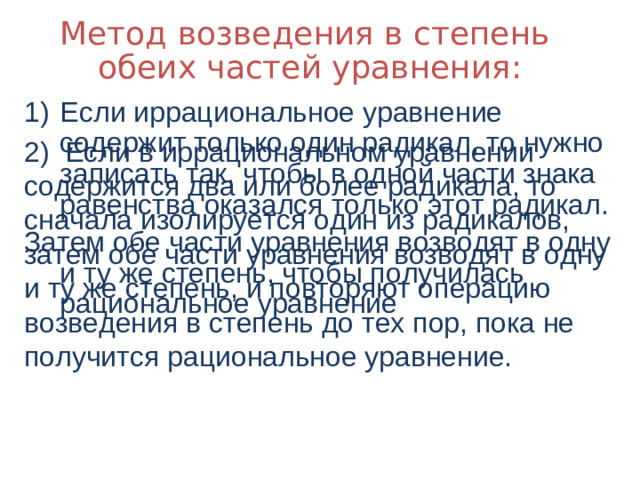 Метод возведения в степень обеих частей уравнения: Если иррациональное уравнение содержит только один радикал, то нужно записать так, чтобы в одной части знака равенства оказался только этот радикал. Затем обе части уравнения возводят в одну и ту же степень, чтобы получилась рациональное уравнение 2) Если в иррациональном уравнении содержится два или более радикала, то сначала изолируется один из радикалов, затем обе части уравнения возводят в одну и ту же степень, и повторяют операцию возведения в степень до тех пор, пока не получится рациональное уравнение.