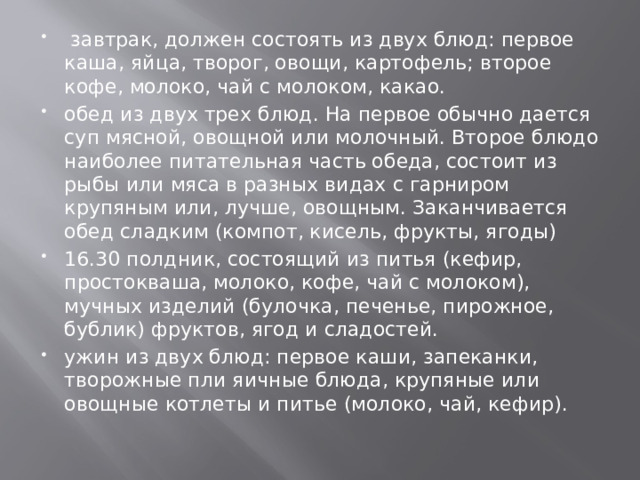   завтрак, должен состоять из двух блюд: первое каша, яйца, творог, овощи, картофель; второе кофе, молоко, чай с молоком, какао. обед из двух трех блюд. На первое обычно дается суп мясной, овощной или молочный. Второе блюдо наиболее питательная часть обеда, состоит из рыбы или мяса в разных видах с гарниром крупяным или, лучше, овощным. Заканчивается обед сладким (компот, кисель, фрукты, ягоды) 16.30 полдник, состоящий из питья (кефир, простокваша, молоко, кофе, чай с молоком), мучных изделий (булочка, печенье, пирожное, бублик) фруктов, ягод и сладостей. ужин из двух блюд: первое каши, запеканки, творожные пли яичные блюда, крупяные или овощные котлеты и питье (молоко, чай, кефир).