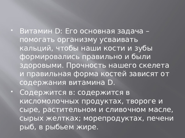 Витамин D: Его основная задача – помогать организму усваивать кальций, чтобы наши кости и зубы формировались правильно и были здоровыми. Прочность нашего скелета и правильная форма костей зависят от содержания витамина D. Содержится в: содержится в кисломолочных продуктах, твороге и сыре, растительном и сливочном масле, сырых желтках; морепродуктах, печени рыб, в рыбьем жире.