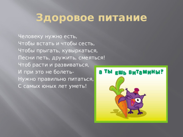 Здоровое питание  Человеку нужно есть,  Чтобы встать и чтобы сесть,  Чтобы прыгать, кувыркаться,  Песни петь, дружить, смеяться!  Чтоб расти и развиваться,  И при это не болеть-  Нужно правильно питаться,  С самых юных лет уметь!