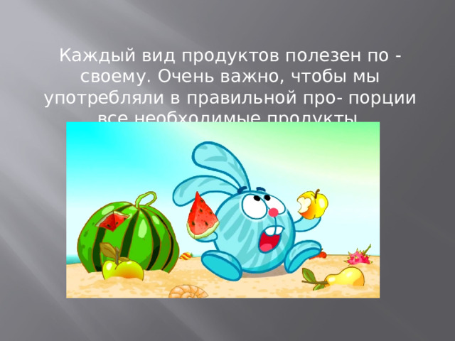 Каждый вид продуктов полезен по - своему. Очень важно, чтобы мы употребляли в правильной про- порции все необходимые продукты.