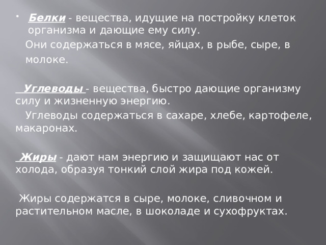 Белки - вещества, идущие на постройку клеток организма и дающие ему силу.  Они содержаться в мясе, яйцах, в рыбе, сыре, в  молоке.  Углеводы - вещества, быстро дающие организму силу и жизненную энергию.  Углеводы содержаться в сахаре, хлебе, картофеле, макаронах.  Жиры