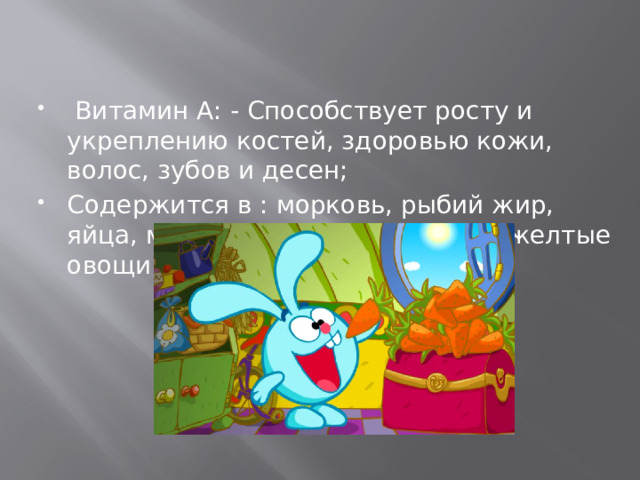   Витамин А: - Способствует росту и укреплению костей, здоровью кожи, волос, зубов и десен; Содержится в : морковь, рыбий жир, яйца, молоко, печень, зеленые и желтые овощи.