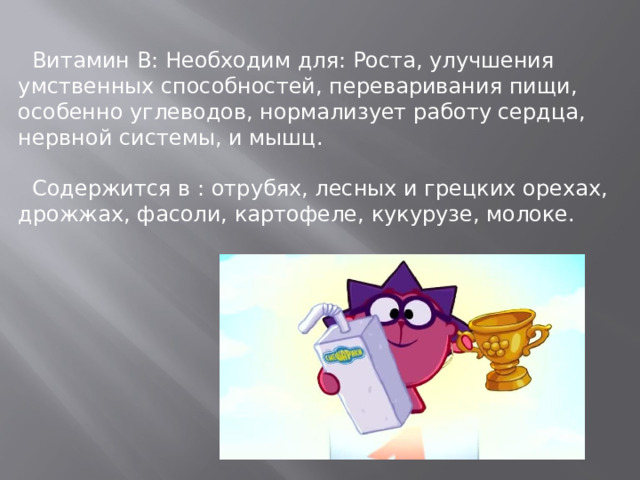 Витамин В: Необходим для: Роста, улучшения умственных способностей, переваривания пищи, особенно углеводов, нормализует работу сердца, нервной системы, и мышц.  Содержится в : отрубях, лесных и грецких орехах, дрожжах, фасоли, картофеле, кукурузе, молоке.