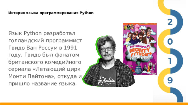 История языка программирования Python   Язык Python разработал голландский программист Гвидо Ван Россум в 1991 году. Гвидо был фанатом британского комедийного сериала «Летающий цирк Монти Пайтона», откуда и пришло название языка.