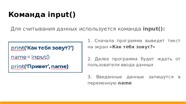 Команда input() Для считывания данных используется команда input(): 1. Сначала программа выведет текст на экран «Как тебя зовут?»  2. Далее программа будет ждать от пользователя ввода данных 3. Введенные данные запишутся в переменную name