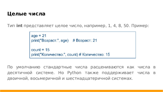 Целые числа Тип int представляет целое число, например, 1, 4, 8, 50. Пример: По умолчанию стандартные числа расцениваются как числа в десятичной системе. Но Python также поддерживает числа в двоичной, восьмеричной и шестнадцатеричной системах.