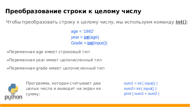 Преобразование строки к целому числу  Чтобы преобразовать строку к целому числу, мы используем команду int() : age = ‘1992’ year = int (age) Grade = int (input()) ➜ Переменная age имеет строковый тип ➜ Переменная year имеет целочисленный тип ➜ Переменная grade имеет целочисленный тип Программа, которая считывает два целых числа и выводит на экран их сумму: num1 = int ( input() ) num2= int ( input() ) print ( num1 + num2 )