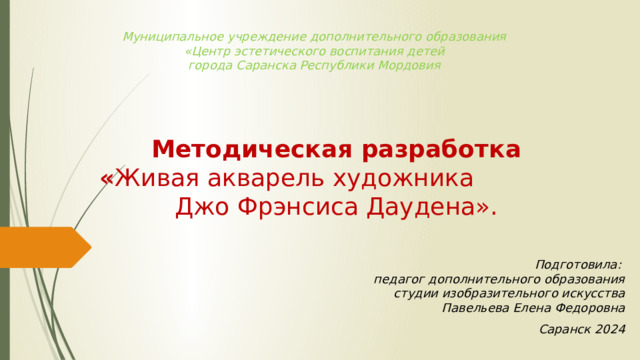 Муниципальное учреждение дополнительного образования  «Центр эстетического воспитания детей  города Саранска Республики Мордовия   Методическая разработка  « Живая акварель художника Джо Фрэнсиса Даудена».    Подготовила: педагог дополнительного образования студии изобразительного искусства Павельева Елена Федоровна   Саранск 2024