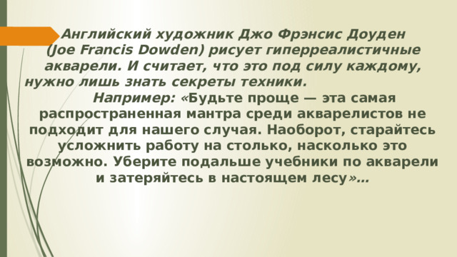 Английский художник Джо Фрэнсис Доуден (Joe Francis Dowden) рисует гиперреалистичные акварели. И считает, что это под силу каждому, нужно лишь знать секреты техники. Например: « Будьте проще — эта самая распространенная мантра среди акварелистов не подходит для нашего случая. Наоборот, старайтесь усложнить работу на столько, насколько это возможно. Уберите подальше учебники по акварели и затеряйтесь в настоящем лесу »…