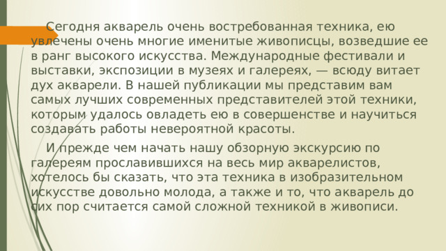 Сегодня акварель очень востребованная техника, ею увлечены очень многие именитые живописцы, возведшие ее в ранг высокого искусства. Международные фестивали и выставки, экспозиции в музеях и галереях, — всюду витает дух акварели. В нашей публикации мы представим вам самых лучших современных представителей этой техники, которым удалось овладеть ею в совершенстве и научиться создавать работы невероятной красоты.  И прежде чем начать нашу обзорную экскурсию по галереям прославившихся на весь мир акварелистов, хотелось бы сказать, что эта техника в изобразительном искусстве довольно молода, а также и то, что акварель до сих пор считается самой сложной техникой в живописи.